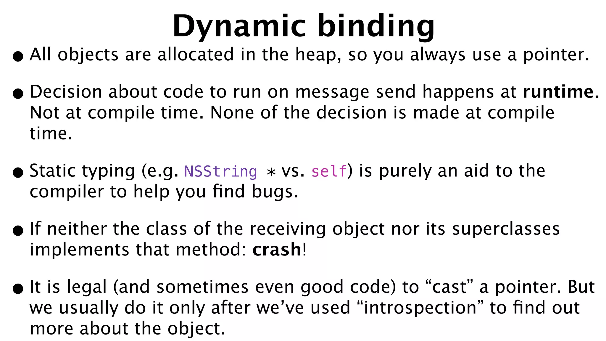 Dynamic binding
•All objects are allocated in the heap, so you always use a pointer.
•Decision about code to run on message send happens at runtime.
Not at compile time. None of the decision is made at compile
time.
•Static typing (e.g. NSString * vs. self) is purely an aid to the
compiler to help you ﬁnd bugs.
•If neither the class of the receiving object nor its superclasses
implements that method: crash!
•It is legal (and sometimes even good code) to “cast” a pointer. But
we usually do it only after we’ve used “introspection” to ﬁnd out
more about the object.
 