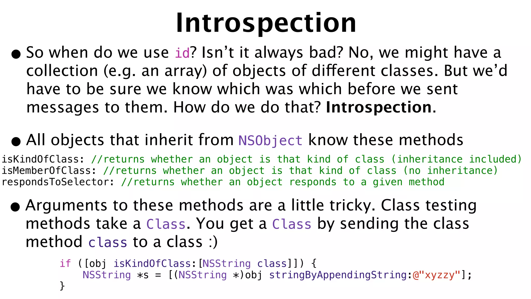 Introspection
•So when do we use id? Isn’t it always bad? No, we might have a
collection (e.g. an array) of objects of different classes. But we’d
have to be sure we know which was which before we sent
messages to them. How do we do that? Introspection.
•All objects that inherit from NSObject know these methods
isKindOfClass: //returns whether an object is that kind of class (inheritance included)
isMemberOfClass: //returns whether an object is that kind of class (no inheritance)
respondsToSelector: //returns whether an object responds to a given method
•Arguments to these methods are a little tricky. Class testing
methods take a Class. You get a Class by sending the class
method class to a class :)
if ([obj isKindOfClass:[NSString class]]) {
NSString *s = [(NSString *)obj stringByAppendingString:@"xyzzy"];
}
 