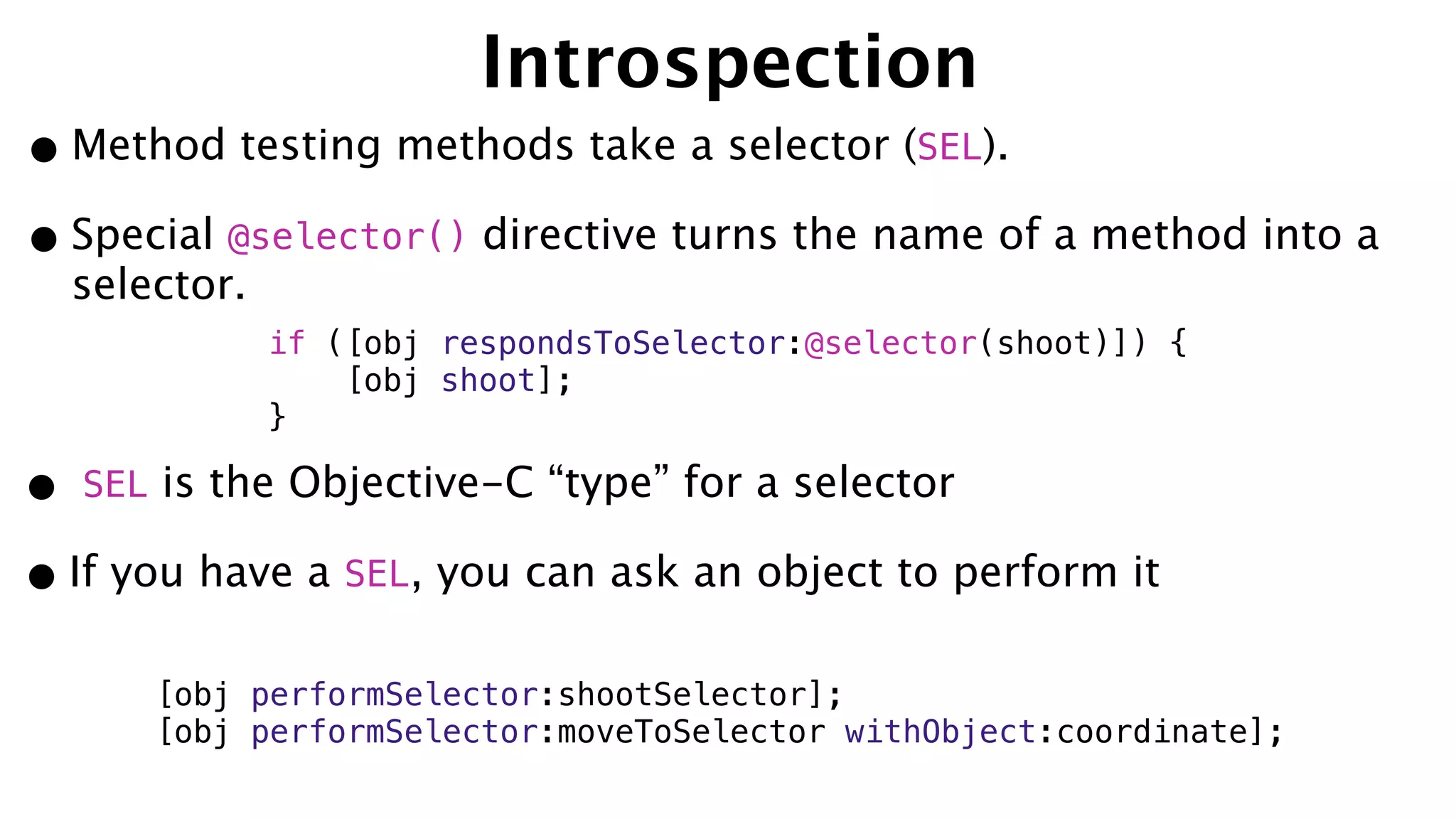 Introspection
•Method testing methods take a selector (SEL).
•Special @selector() directive turns the name of a method into a
selector.
• SEL is the Objective-C “type” for a selector
•If you have a SEL, you can ask an object to perform it
if ([obj respondsToSelector:@selector(shoot)]) {
[obj shoot];
}
[obj performSelector:shootSelector];
[obj performSelector:moveToSelector withObject:coordinate];
 