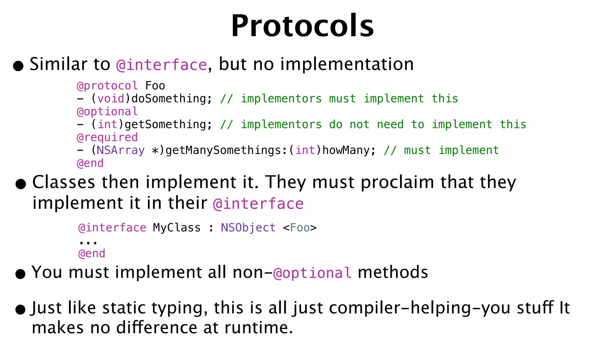 Protocols
•Similar to @interface, but no implementation
@protocol Foo
- (void)doSomething; // implementors must implement this
@optional
- (int)getSomething; // implementors do not need to implement this
@required
- (NSArray *)getManySomethings:(int)howMany; // must implement
@end
•Classes then implement it. They must proclaim that they
implement it in their @interface
@interface MyClass : NSObject <Foo>
...
@end
•You must implement all non-@optional methods
•Just like static typing, this is all just compiler-helping-you stuff It
makes no difference at runtime.
 