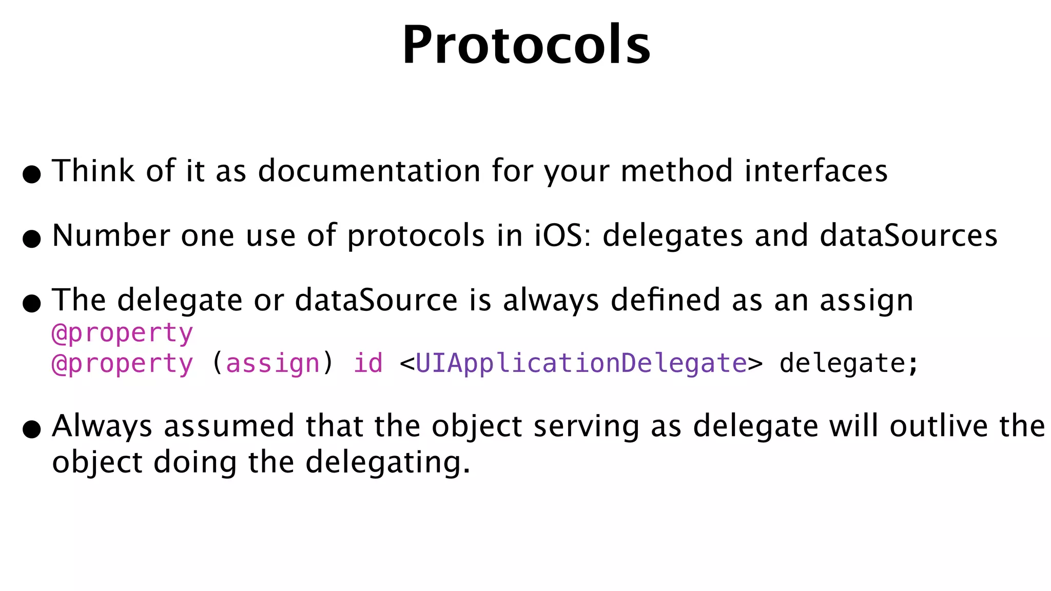 Protocols
•Think of it as documentation for your method interfaces
•Number one use of protocols in iOS: delegates and dataSources
•The delegate or dataSource is always deﬁned as an assign
@property 
@property (assign) id <UIApplicationDelegate> delegate;
•Always assumed that the object serving as delegate will outlive the
object doing the delegating.
 