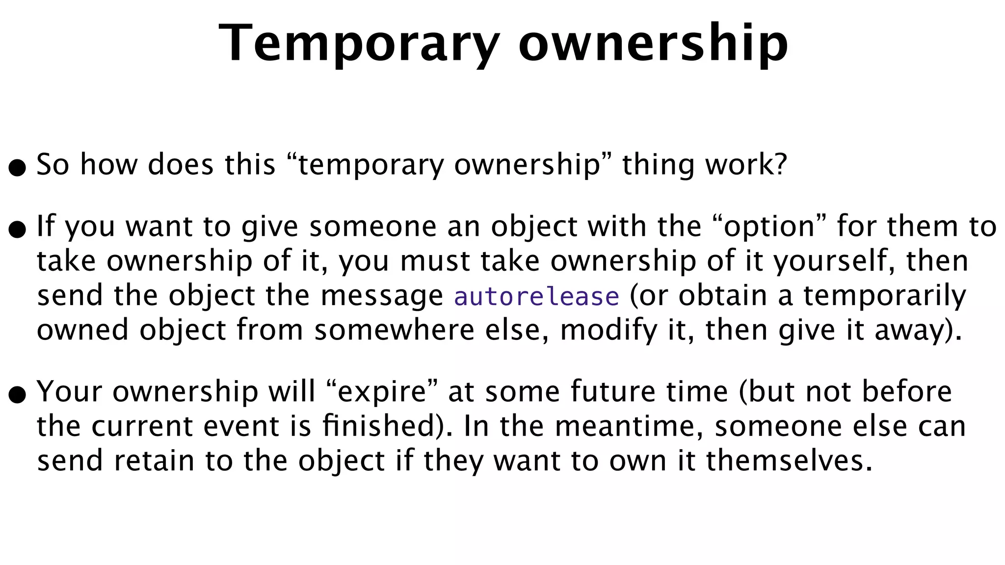 Temporary ownership
•So how does this “temporary ownership” thing work?
•If you want to give someone an object with the “option” for them to
take ownership of it, you must take ownership of it yourself, then
send the object the message autorelease (or obtain a temporarily
owned object from somewhere else, modify it, then give it away).
•Your ownership will “expire” at some future time (but not before
the current event is ﬁnished). In the meantime, someone else can
send retain to the object if they want to own it themselves.
 