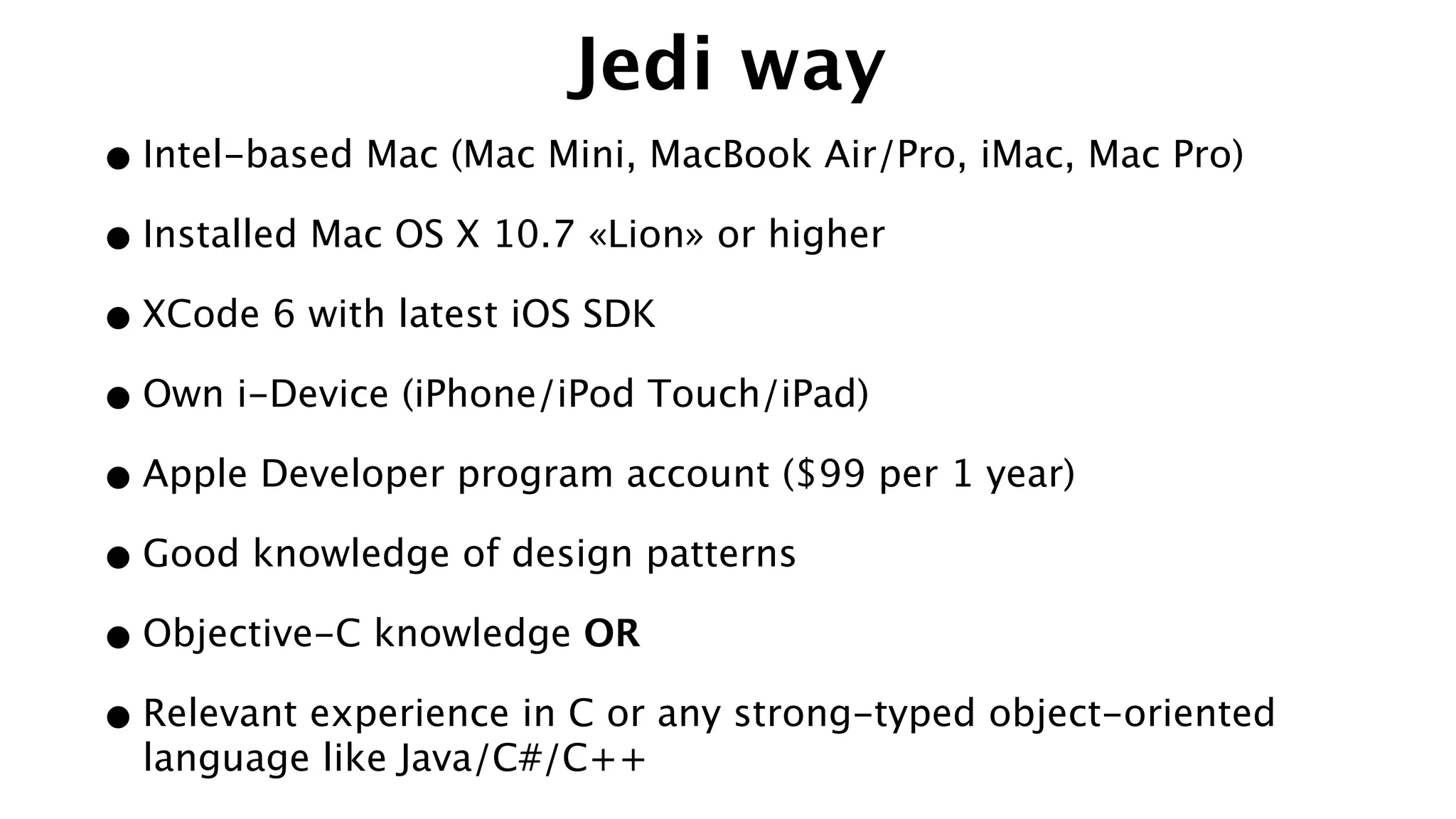 Jedi way
•Intel-based Mac (Mac Mini, MacBook Air/Pro, iMac, Mac Pro)
•Installed Mac OS X 10.7 «Lion» or higher
•XCode 6 with latest iOS SDK
•Own i-Device (iPhone/iPod Touch/iPad)
•Apple Developer program account ($99 per 1 year)
•Good knowledge of design patterns
•Objective-C knowledge OR
•Relevant experience in C or any strong-typed object-oriented
language like Java/C#/C++
 