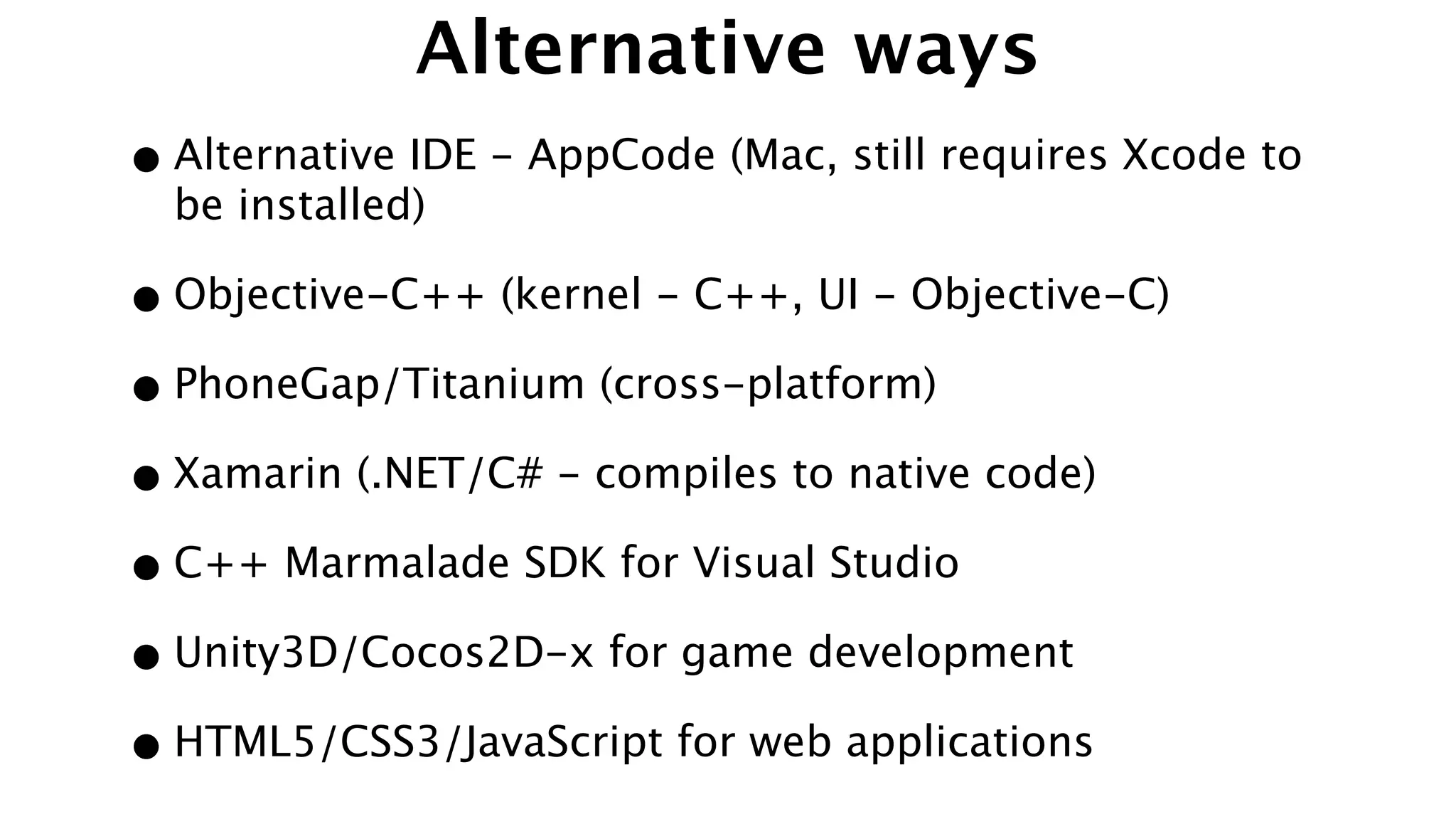 Alternative ways
•Alternative IDE - AppCode (Mac, still requires Xcode to
be installed)
•Objective-C++ (kernel - C++, UI - Objective-C)
•PhoneGap/Titanium (cross-platform)
•Xamarin (.NET/C# - compiles to native code)
•C++ Marmalade SDK for Visual Studio
•Unity3D/Cocos2D-x for game development
•HTML5/CSS3/JavaScript for web applications
 