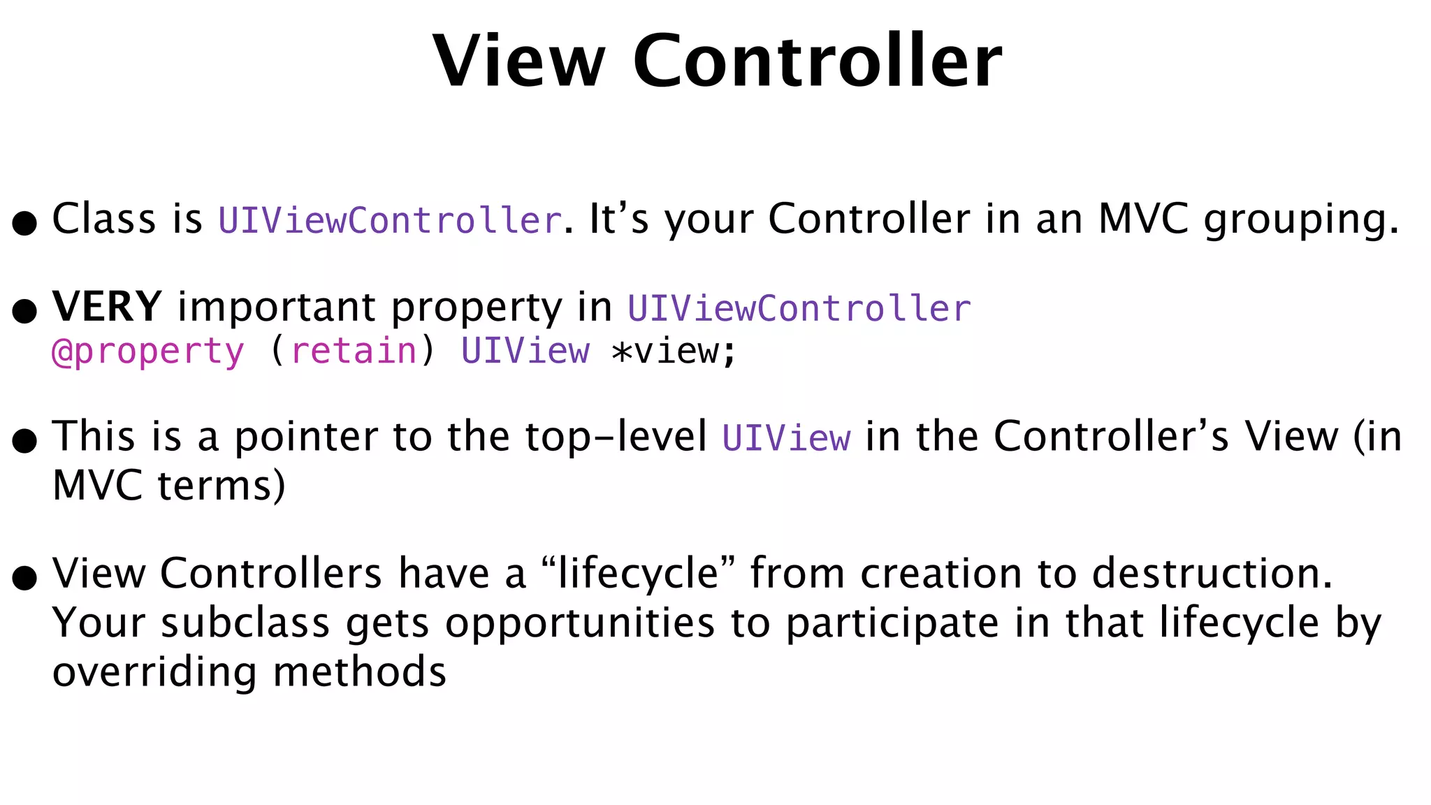 View Controller
•Class is UIViewController. It’s your Controller in an MVC grouping.
•VERY important property in UIViewController
@property (retain) UIView *view;
•This is a pointer to the top-level UIView in the Controller’s View (in
MVC terms)
•View Controllers have a “lifecycle” from creation to destruction.
Your subclass gets opportunities to participate in that lifecycle by
overriding methods
 