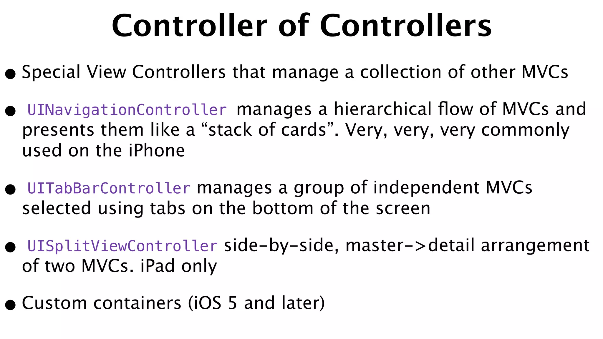 Controller of Controllers
•Special View Controllers that manage a collection of other MVCs
• UINavigationController manages a hierarchical ﬂow of MVCs and
presents them like a “stack of cards”. Very, very, very commonly
used on the iPhone
• UITabBarController manages a group of independent MVCs
selected using tabs on the bottom of the screen
• UISplitViewController side-by-side, master->detail arrangement
of two MVCs. iPad only
•Custom containers (iOS 5 and later)
 