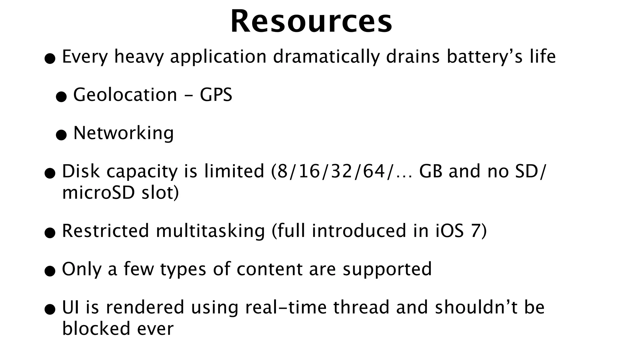 Resources
•Every heavy application dramatically drains battery’s life
•Geolocation - GPS
•Networking
•Disk capacity is limited (8/16/32/64/… GB and no SD/
microSD slot)
•Restricted multitasking (full introduced in iOS 7)
•Only a few types of content are supported
•UI is rendered using real-time thread and shouldn’t be
blocked ever
 
