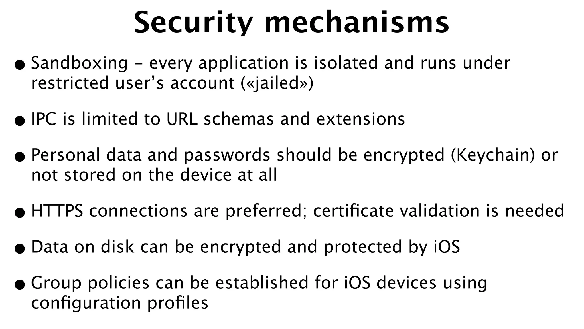 Security mechanisms
•Sandboxing - every application is isolated and runs under
restricted user’s account («jailed»)
•IPC is limited to URL schemas and extensions
•Personal data and passwords should be encrypted (Keychain) or
not stored on the device at all
•HTTPS connections are preferred; certiﬁcate validation is needed
•Data on disk can be encrypted and protected by iOS
•Group policies can be established for iOS devices using
conﬁguration proﬁles
 