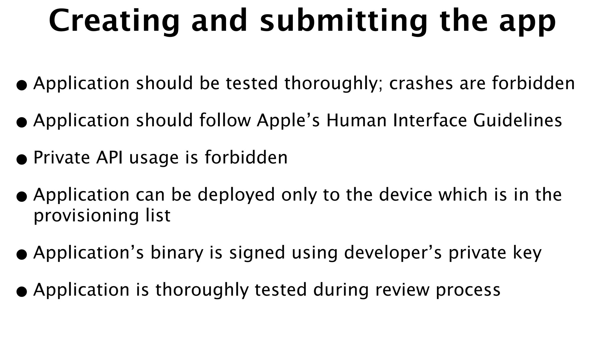 Creating and submitting the app
•Application should be tested thoroughly; crashes are forbidden
•Application should follow Apple’s Human Interface Guidelines
•Private API usage is forbidden
•Application can be deployed only to the device which is in the
provisioning list
•Application’s binary is signed using developer’s private key
•Application is thoroughly tested during review process
 