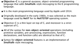 •Objective-C is a general-purpose, object-oriented programming
language that adds Smalltalk-style messaging to the C programming
language.
•It is the main programming language used by Apple until 2014.
•Originally developed in the early 1980s, it was selected as the main
language used by NeXT for its NeXTSTEP operating system.
•Objective-C is a thin layer on top of C, and moreover is a strict
superset of C.
•All of the syntax for non-object-oriented operations (including
primitive variables, pre-processing, expressions, function
declarations, and function calls) are identical to that of C.
•Syntax for object-oriented features is an implementation of
Smalltalk-style messaging.
 