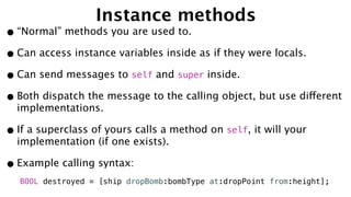 Instance methods
•“Normal” methods you are used to.
•Can access instance variables inside as if they were locals.
•Can send messages to self and super inside.
•Both dispatch the message to the calling object, but use different
implementations.
•If a superclass of yours calls a method on self, it will your
implementation (if one exists).
•Example calling syntax:
BOOL destroyed = [ship dropBomb:bombType at:dropPoint from:height];
 