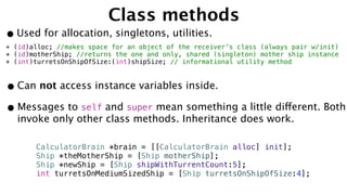 Class methods
•Used for allocation, singletons, utilities.
+ (id)alloc; //makes space for an object of the receiver’s class (always pair w/init)
+ (id)motherShip; //returns the one and only, shared (singleton) mother ship instance
+ (int)turretsOnShipOfSize:(int)shipSize; // informational utility method
•Can not access instance variables inside.
•Messages to self and super mean something a little different. Both
invoke only other class methods. Inheritance does work.
CalculatorBrain *brain = [[CalculatorBrain alloc] init];
Ship *theMotherShip = [Ship motherShip];
Ship *newShip = [Ship shipWithTurrentCount:5];
int turretsOnMediumSizedShip = [Ship turretsOnShipOfSize:4];
 