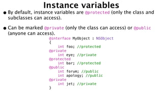 Instance variables
•By default, instance variables are @protected (only the class and
subclasses can access).
•Can be marked @private (only the class can access) or @public
(anyone can access).
@interface MyObject : NSObject
{
int foo; //protected
@private
int eye; //private
@protected
int bar; //protected
@public
int forum; //public
int apology; //public
@private
int jet; //private
}
 