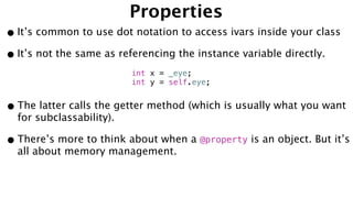 Properties
•It’s common to use dot notation to access ivars inside your class
•It’s not the same as referencing the instance variable directly.
•The latter calls the getter method (which is usually what you want
for subclassability).
•There’s more to think about when a @property is an object. But it’s
all about memory management.
int x = _eye;
int y = self.eye;
 