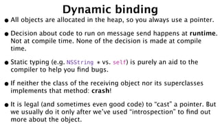 Dynamic binding
•All objects are allocated in the heap, so you always use a pointer.
•Decision about code to run on message send happens at runtime.
Not at compile time. None of the decision is made at compile
time.
•Static typing (e.g. NSString * vs. self) is purely an aid to the
compiler to help you ﬁnd bugs.
•If neither the class of the receiving object nor its superclasses
implements that method: crash!
•It is legal (and sometimes even good code) to “cast” a pointer. But
we usually do it only after we’ve used “introspection” to ﬁnd out
more about the object.
 