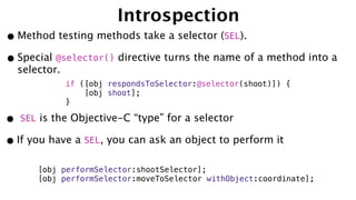 Introspection
•Method testing methods take a selector (SEL).
•Special @selector() directive turns the name of a method into a
selector.
• SEL is the Objective-C “type” for a selector
•If you have a SEL, you can ask an object to perform it
if ([obj respondsToSelector:@selector(shoot)]) {
[obj shoot];
}
[obj performSelector:shootSelector];
[obj performSelector:moveToSelector withObject:coordinate];
 