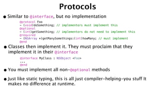 Protocols
•Similar to @interface, but no implementation
@protocol Foo
- (void)doSomething; // implementors must implement this
@optional
- (int)getSomething; // implementors do not need to implement this
@required
- (NSArray *)getManySomethings:(int)howMany; // must implement
@end
•Classes then implement it. They must proclaim that they
implement it in their @interface
@interface MyClass : NSObject <Foo>
...
@end
•You must implement all non-@optional methods
•Just like static typing, this is all just compiler-helping-you stuff It
makes no difference at runtime.
 