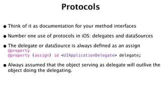 Protocols
•Think of it as documentation for your method interfaces
•Number one use of protocols in iOS: delegates and dataSources
•The delegate or dataSource is always deﬁned as an assign
@property 
@property (assign) id <UIApplicationDelegate> delegate;
•Always assumed that the object serving as delegate will outlive the
object doing the delegating.
 
