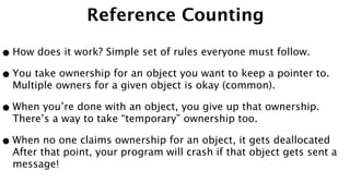 Reference Counting
•How does it work? Simple set of rules everyone must follow.
•You take ownership for an object you want to keep a pointer to.
Multiple owners for a given object is okay (common).
•When you’re done with an object, you give up that ownership.
There’s a way to take “temporary” ownership too.
•When no one claims ownership for an object, it gets deallocated
After that point, your program will crash if that object gets sent a
message!
 