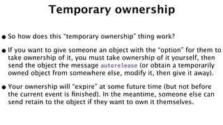 Temporary ownership
•So how does this “temporary ownership” thing work?
•If you want to give someone an object with the “option” for them to
take ownership of it, you must take ownership of it yourself, then
send the object the message autorelease (or obtain a temporarily
owned object from somewhere else, modify it, then give it away).
•Your ownership will “expire” at some future time (but not before
the current event is ﬁnished). In the meantime, someone else can
send retain to the object if they want to own it themselves.
 