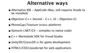 Alternative ways
•Alternative IDE - AppCode (Mac, still requires Xcode to
be installed)
•Objective-C++ (kernel - C++, UI - Objective-C)
•PhoneGap/Titanium (cross-platform)
•Xamarin (.NET/C# - compiles to native code)
•C++ Marmalade SDK for Visual Studio
•Unity3D/Cocos2D-x for game development
•HTML5/CSS3/JavaScript for web applications
 