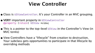 View Controller
•Class is UIViewController. It’s your Controller in an MVC grouping.
•VERY important property in UIViewController
@property (retain) UIView *view;
•This is a pointer to the top-level UIView in the Controller’s View (in
MVC terms)
•View Controllers have a “lifecycle” from creation to destruction.
Your subclass gets opportunities to participate in that lifecycle by
overriding methods
 