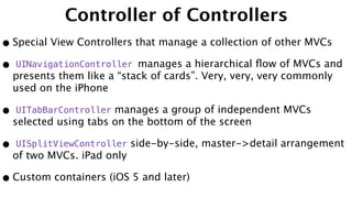 Controller of Controllers
•Special View Controllers that manage a collection of other MVCs
• UINavigationController manages a hierarchical ﬂow of MVCs and
presents them like a “stack of cards”. Very, very, very commonly
used on the iPhone
• UITabBarController manages a group of independent MVCs
selected using tabs on the bottom of the screen
• UISplitViewController side-by-side, master->detail arrangement
of two MVCs. iPad only
•Custom containers (iOS 5 and later)
 