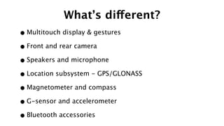 What’s different?
•Multitouch display & gestures
•Front and rear camera
•Speakers and microphone
•Location subsystem - GPS/GLONASS
•Magnetometer and compass
•G-sensor and accelerometer
•Bluetooth accessories
 