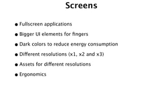 Screens
•Fullscreen applications
•Bigger UI elements for ﬁngers
•Dark colors to reduce energy consumption
•Different resolutions (x1, x2 and x3)
•Assets for different resolutions
•Ergonomics
 