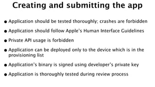 Creating and submitting the app
•Application should be tested thoroughly; crashes are forbidden
•Application should follow Apple’s Human Interface Guidelines
•Private API usage is forbidden
•Application can be deployed only to the device which is in the
provisioning list
•Application’s binary is signed using developer’s private key
•Application is thoroughly tested during review process
 