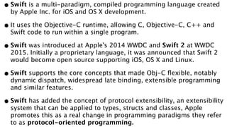 •Swift is a multi-paradigm, compiled programming language created
by Apple Inc. for iOS and OS X development.
•It uses the Objective-C runtime, allowing C, Objective-C, C++ and
Swift code to run within a single program.
•Swift was introduced at Apple's 2014 WWDC and Swift 2 at WWDC
2015. Initially a proprietary language, it was announced that Swift 2
would become open source supporting iOS, OS X and Linux.
•Swift supports the core concepts that made Obj-C ﬂexible, notably
dynamic dispatch, widespread late binding, extensible programming
and similar features.
•Swift has added the concept of protocol extensibility, an extensibility
system that can be applied to types, structs and classes, Apple
promotes this as a real change in programming paradigms they refer
to as protocol-oriented programming.
 