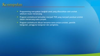 Kesimpulan
Kesimpulan
 Programming merupakan langkah awal yang dibutuhkan oleh arsitek
sebelum mulai merancang.
 Program arsitektural kemudian menjadi TOR yang menjadi panduan arsitek
dalam merancang suatu proyek.
 Program arsitektural dibuat bersama-sama antara arsitek, pemilik
bangunan, pengguna bangunan dan pengelola.
 