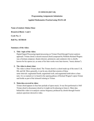 SY BTECH (2017-18)
Programming Assignments Submission
Applied Mathematics Practical using MATLAB
Name of student: Omkar Rane
Branch & Block: 1 and 1
Cycle No.: 2
Roll No.: SETB118
Summary of the video:
1. Title / topic of the video:
Digital Signal Processing/signal processing on Tristan Chord through Fourier analysis
approach. Tristan chord is ancient musical chord composed by Wilhelm Richard Wagner.
was a German composer, theatre director, polemicist, and conductor who is chiefly
known for his operas (or, as some of his later works were later known, "music dramas").
2. The video is about what:
The video is about Tristan chord. The Tristan chord is a chord made up of the notes F, B,
D♯, and G♯. More generally, it can be any chord that consists of these
same intervals: augmented fourth, augmented sixth, and augmented ninth above a bass
note. It is so named as it is heard in the opening phrase of Richard Wagner's opera Tristan
und Isolde as part of the leitmotif relating to Tristan.
3. Main idea covered in video:
Tristan chord appears in four bars prelude of opera music. It was first performed in 1865
Tristan chord is dissonance chord so it might not be pleasing to listen it. Main idea
behind this video is to analysis various frequency produced by chords through Fourier
analysis spectrum showed in video.
 