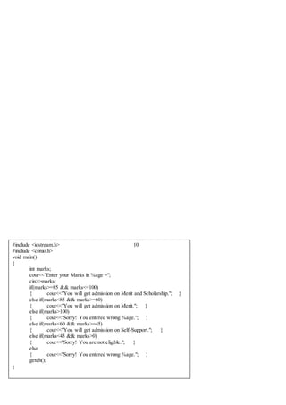 #include <iostream.h> 10
#include <conio.h>
void main()
{
int marks;
cout<<"Enter your Marks in %age =";
cin>>marks;
if(marks>=85 && marks<=100)
{ cout<<"You will get admission on Merit and Scholarship."; }
else if(marks<85 && marks>=60)
{ cout<<"You will get admission on Merit."; }
else if(marks>100)
{ cout<<"Sorry! You entered wrong %age."; }
else if(marks<60 && marks>=45)
{ cout<<"You will get admission on Self-Support."; }
else if(marks<45 && marks>0)
{ cout<<"Sorry! You are not eligible."; }
else
{ cout<<"Sorry! You entered wrong %age."; }
getch();
}
 