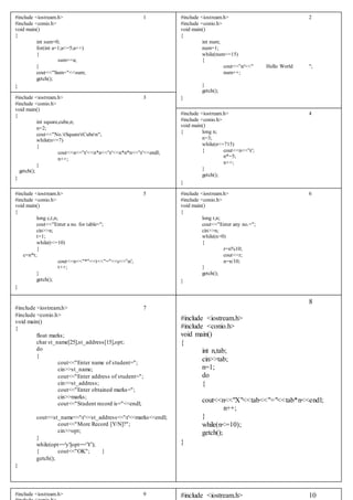 #include <iostream.h> 1
#include <conio.h>
void main()
{
int sum=0;
for(int a=1;a<=5;a++)
{
sum+=a;
}
cout<<"Sum="<<sum;
getch();
}
#include <iostream.h> 2
#include <conio.h>
void main()
{
int num;
num=1;
while(num<=15)
{
cout<<'n'<<" Hello World ";
num++;
}
getch();
}#include <iostream.h> 3
#include <conio.h>
void main()
{
int square,cube,n;
n=2;
cout<<"No.tSquaretCuben";
while(n<=7)
{
cout<<n<<'t'<<n*n<<'t'<<n*n*n<<'t'<<endl;
n++;
}
getch();
}
#include <iostream.h> 4
#include <conio.h>
void main()
{ long n;
n=3;
while(n<=715)
{ cout<<n<<'t';
n*=5;
n++;
}
getch();
}
#include <iostream.h> 5
#include <conio.h>
void main()
{
long c,t,n;
cout<<"Enter a no. for table=";
cin>>n;
t=1;
while(t<=10)
{
c=n*t;
cout<<n<<"*"<<t<<"="<<c<<'n';
t++;
}
getch();
}
#include <iostream.h> 6
#include <conio.h>
void main()
{
long r,n;
cout<<"Enter any no.=";
cin>>n;
while(n>0)
{
r=n%10;
cout<<r;
n=n/10;
}
getch();
}
#include <iostream.h> 7
#include <conio.h>
void main()
{
float marks;
char st_name[25],st_address[15],opt;
do
{
cout<<"Enter name of student=";
cin>>st_name;
cout<<"Enter address of student=";
cin>>st_address;
cout<<"Enter obtained marks=";
cin>>marks;
cout<<"Student record is="<<endl;
cout<<st_name<<'t'<<st_address<<'t'<<marks<<endl;
cout<<"More Record [Y/N]?";
cin>>opt;
}
while(opt=='y'||opt=='Y');
{ cout<<"OK"; }
getch();
}
8
#include <iostream.h>
#include <conio.h>
void main()
{
int n,tab;
cin>>tab;
n=1;
do
{
cout<<n<<"X"<<tab<<"="<<tab*n<<endl;
n++;
}
while(n<=10);
getch();
}
#include <iostream.h> 9 #include <iostream.h> 10
 