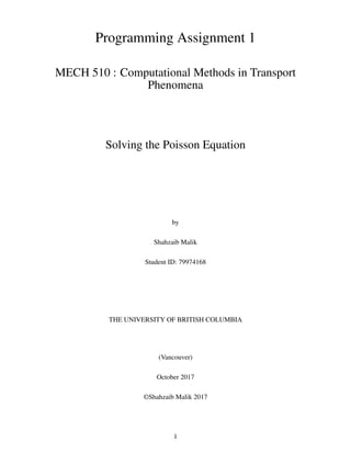 Programming Assignment 1
MECH 510 : Computational Methods in Transport
Phenomena
Solving the Poisson Equation
by
Shahzaib Malik
Student ID: 79974168
THE UNIVERSITY OF BRITISH COLUMBIA
(Vancouver)
October 2017
©Shahzaib Malik 2017
1
 