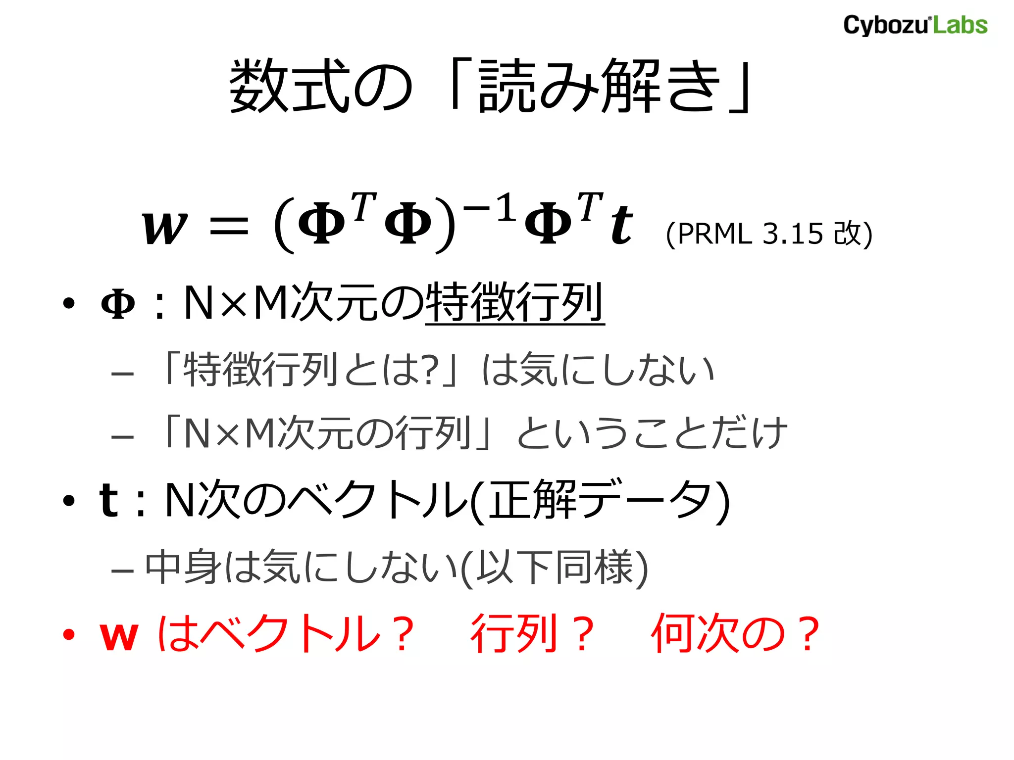 数式の「読み解き」
𝒘 = 𝚽 𝑇 𝚽 −1 𝚽 𝑇 𝒕 (PRML 3.15 改)
• 𝚽：N×M次元の特徴行列
– 「特徴行列とは?」は気にしない
– 「N×M次元の行列」ということだけ
• t：N次のベクトル(正解データ)
– 中身は気にしない(以下同様)
• w はベクトル？ 行列？ 何次の？
 