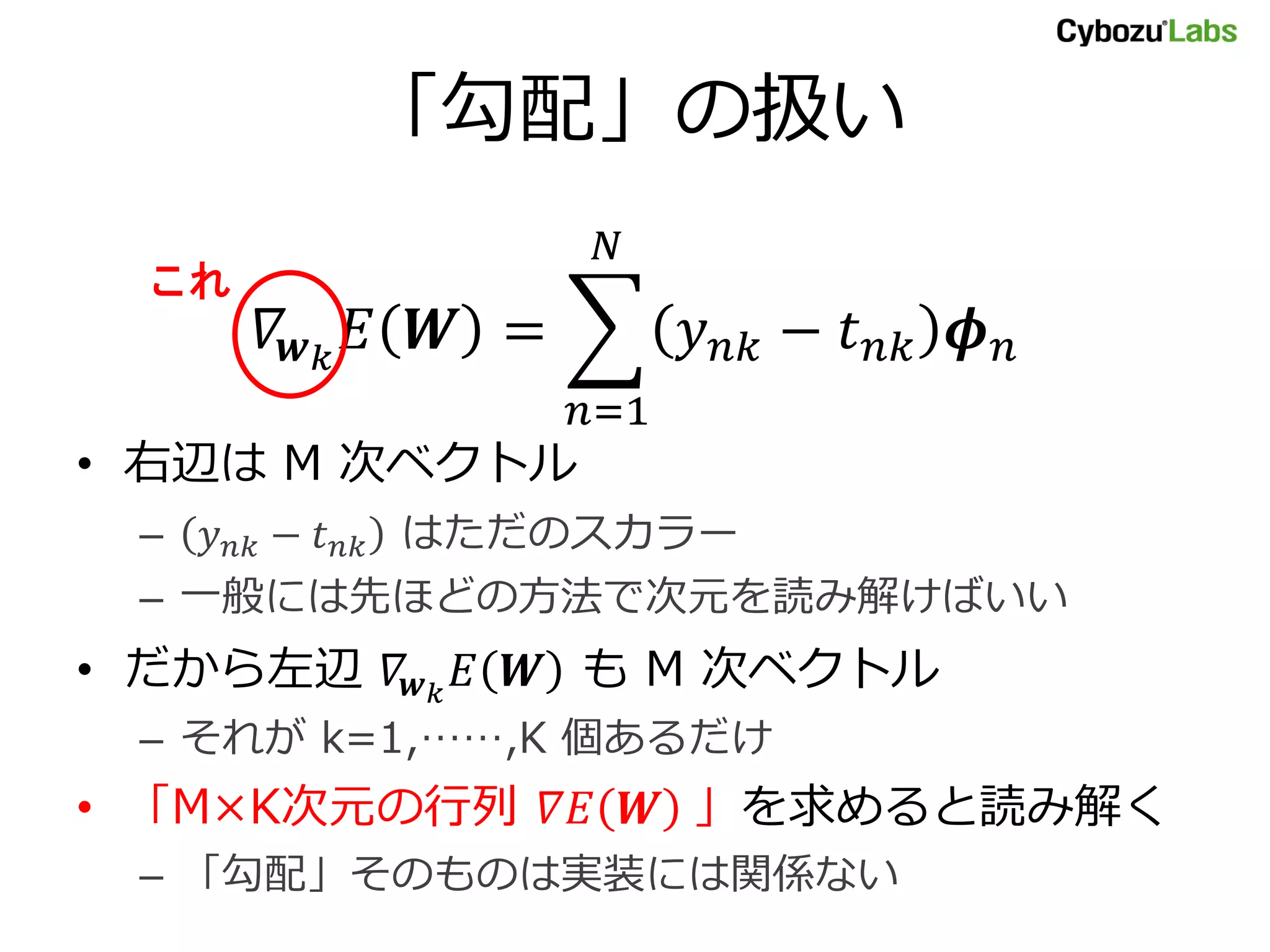 「勾配」の扱い
𝛻𝒘 𝑘
𝐸 𝑾 = 𝑦 𝑛𝑘 − 𝑡 𝑛𝑘 𝝓 𝑛
𝑁
𝑛=1
• 右辺は M 次ベクトル
– 𝑦 𝑛𝑘 − 𝑡 𝑛𝑘 はただのスカラー
– 一般には先ほどの方法で次元を読み解けばいい
• だから左辺 𝛻𝒘 𝑘
𝐸 𝑾 も M 次ベクトル
– それが k=1,……,K 個あるだけ
• 「M×K次元の行列 𝛻𝐸 𝑾 」を求めると読み解く
– 「勾配」そのものは実装には関係ない
これ
 