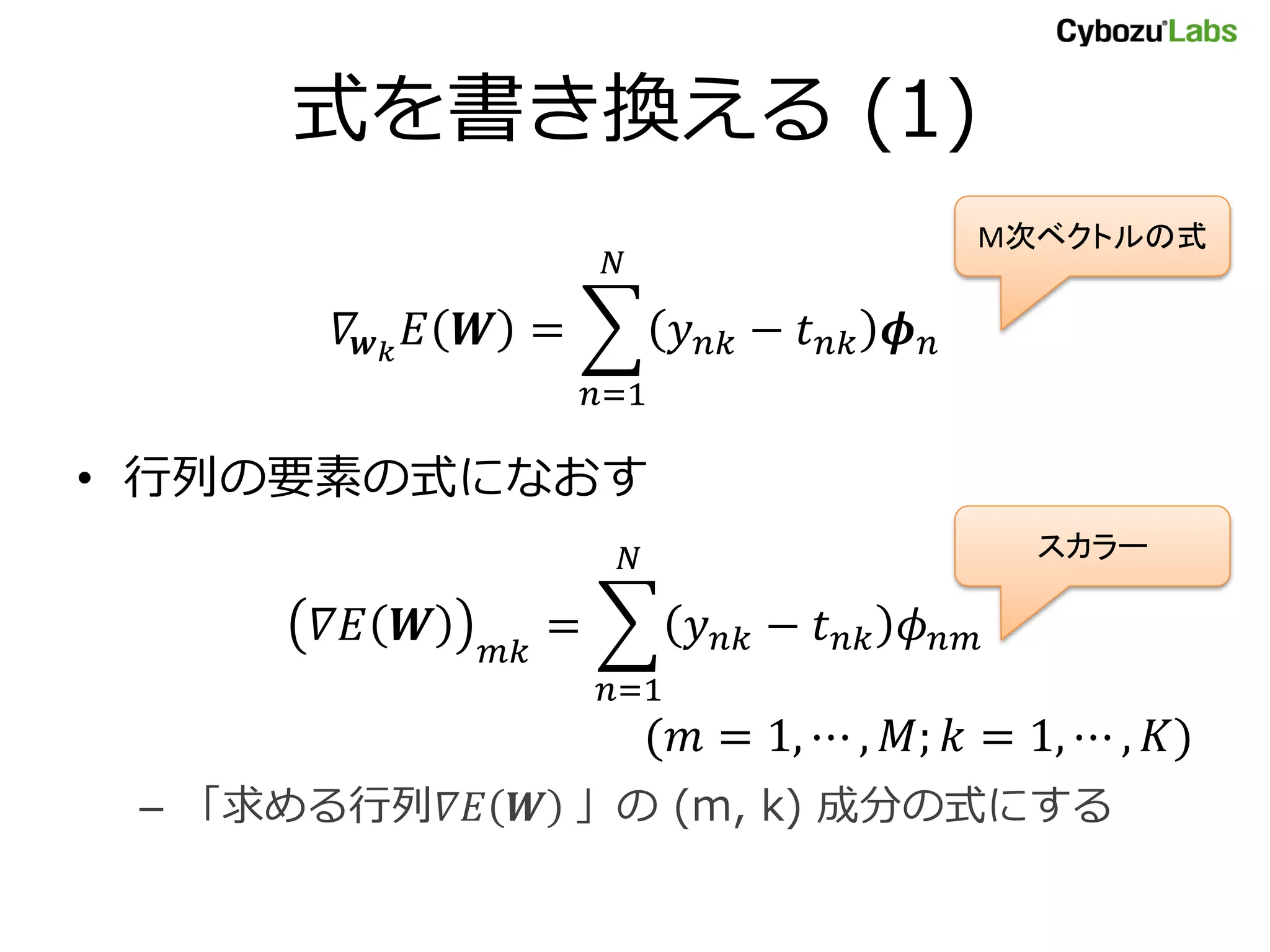 式を書き換える (1)
𝛻𝒘 𝑘
𝐸 𝑾 = 𝑦 𝑛𝑘 − 𝑡 𝑛𝑘 𝝓 𝑛
𝑁
𝑛=1
• 行列の要素の式になおす
𝛻𝐸 𝑾 𝑚𝑘
= 𝑦 𝑛𝑘 − 𝑡 𝑛𝑘 𝜙 𝑛𝑚
𝑁
𝑛=1
(𝑚 = 1, ⋯ , 𝑀; 𝑘 = 1, ⋯ , 𝐾)
– 「求める行列𝛻𝐸 𝑾 」の (m, k) 成分の式にする
M次ベクトルの式
スカラー
 