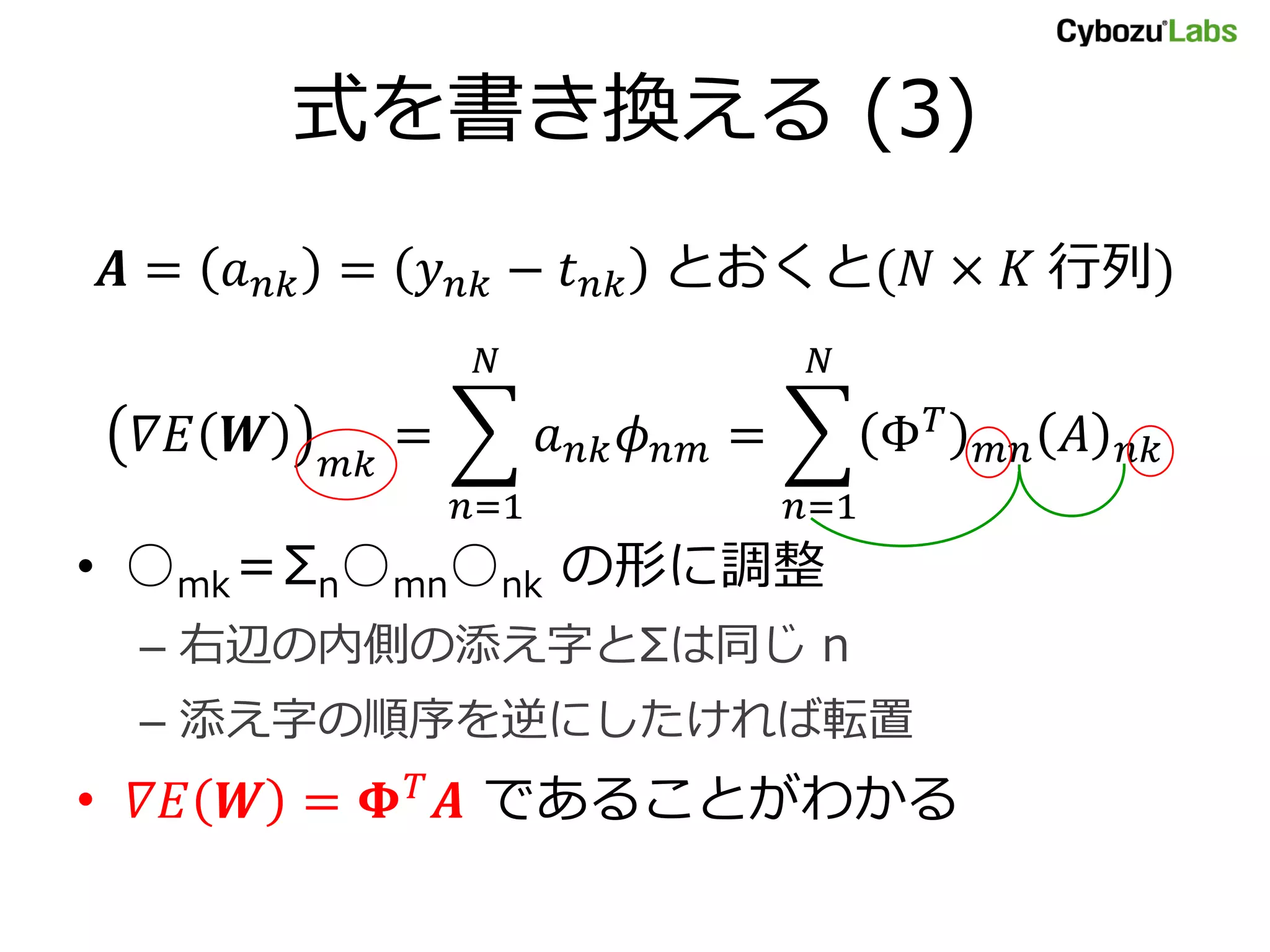 式を書き換える (3)
𝑨 = 𝑎 𝑛𝑘 = 𝑦 𝑛𝑘 − 𝑡 𝑛𝑘 とおくと(𝑁 × 𝐾 行列)
𝛻𝐸 𝑾 𝑚𝑘
= 𝑎 𝑛𝑘 𝜙 𝑛𝑚
𝑁
𝑛=1
= Φ 𝑇
𝑚𝑛 𝐴 𝑛𝑘
𝑁
𝑛=1
• ○mk＝Σn○mn○nk の形に調整
– 右辺の内側の添え字とΣは同じ n
– 添え字の順序を逆にしたければ転置
• 𝛻𝐸 𝑾 = 𝚽 𝑇
𝑨 であることがわかる
 