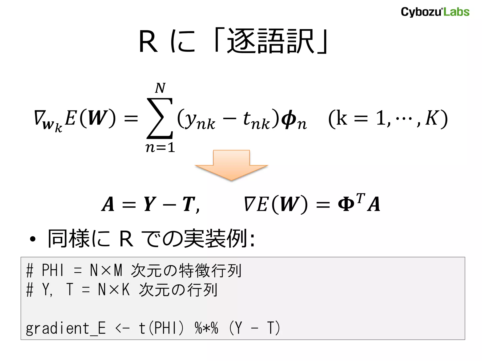 R に「逐語訳」
𝛻𝒘 𝑘
𝐸 𝑾 = 𝑦 𝑛𝑘 − 𝑡 𝑛𝑘 𝝓 𝑛 (k = 1, ⋯ , 𝐾)
𝑁
𝑛=1
𝑨 = 𝒀 − 𝑻, 𝛻𝐸 𝑾 = 𝚽 𝑇
𝑨
• 同様に R での実装例:
# PHI = N×M 次元の特徴行列
# Y, T = N×K 次元の行列
gradient_E <- t(PHI) %*% (Y - T)
 