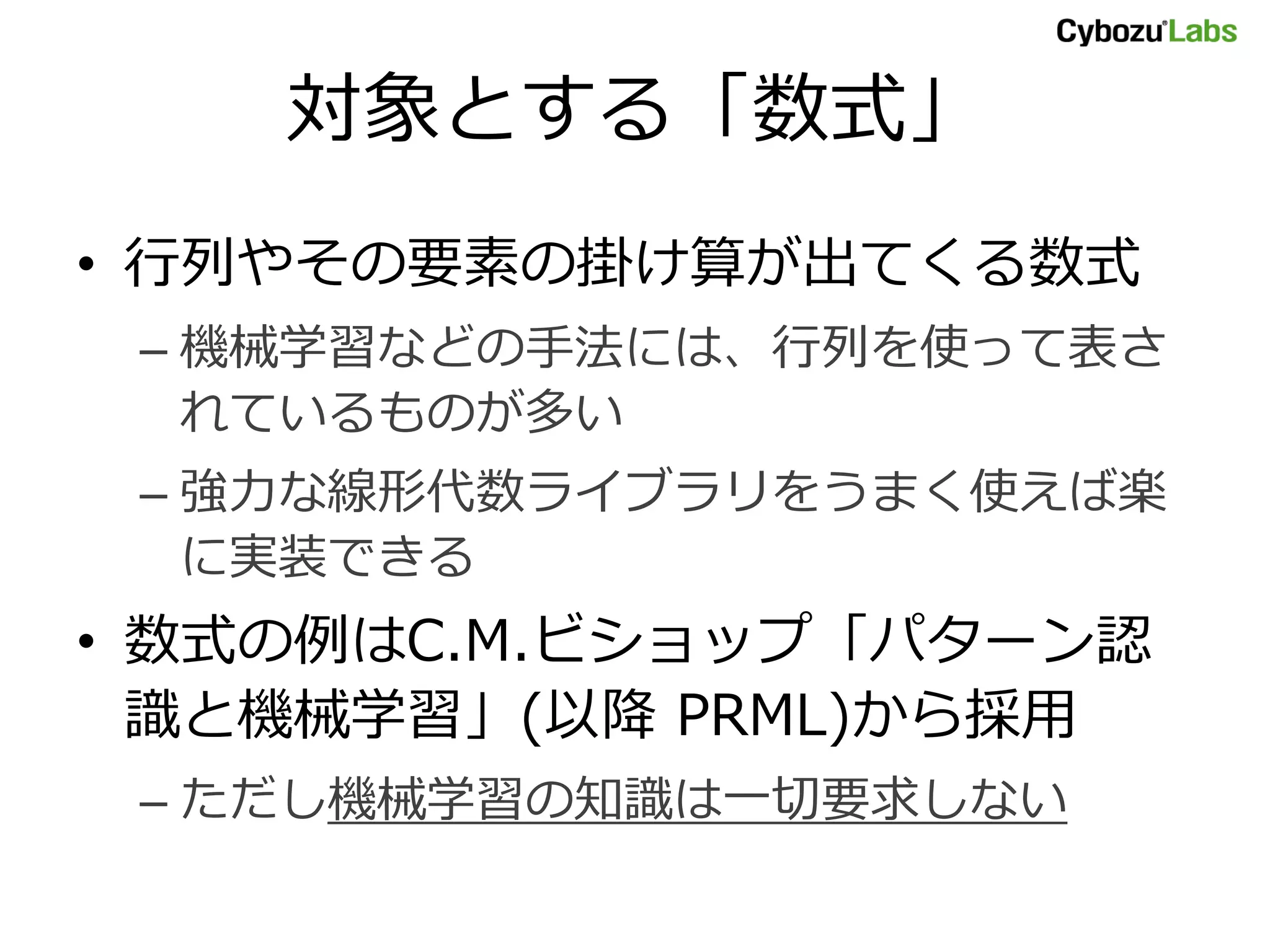 対象とする「数式」
• 行列やその要素の掛け算が出てくる数式
– 機械学習などの手法には、行列を使って表さ
れているものが多い
– 強力な線形代数ライブラリをうまく使えば楽
に実装できる
• 数式の例はC.M.ビショップ「パターン認
識と機械学習」(以降 PRML)から採用
– ただし機械学習の知識は一切要求しない
 