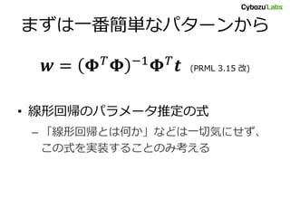 まずは一番簡単なパターンから
𝒘 = 𝚽 𝑇 𝚽 −1 𝚽 𝑇 𝒕 (PRML 3.15 改)
• 線形回帰のパラメータ推定の式
– 「線形回帰とは何か」などは一切気にせず、
この式を実装することのみ考える
 