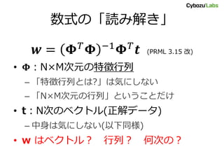 数式の「読み解き」
𝒘 = 𝚽 𝑇 𝚽 −1 𝚽 𝑇 𝒕 (PRML 3.15 改)
• 𝚽：N×M次元の特徴行列
– 「特徴行列とは?」は気にしない
– 「N×M次元の行列」ということだけ
• t：N次のベクトル(正解データ)
– 中身は気にしない(以下同様)
• w はベクトル？ 行列？ 何次の？
 