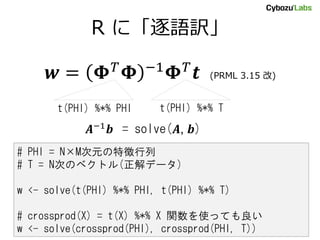 R に「逐語訳」
𝒘 = 𝚽 𝑇 𝚽 −1 𝚽 𝑇 𝒕 (PRML 3.15 改)
# PHI = N×M次元の特徴行列
# T = N次のベクトル(正解データ)
w <- solve(t(PHI) %*% PHI, t(PHI) %*% T)
# crossprod(X) = t(X) %*% X 関数を使っても良い
w <- solve(crossprod(PHI), crossprod(PHI, T))
t(PHI) %*% PHI t(PHI) %*% T
𝑨−1 𝒃 = solve(𝑨, 𝒃)
 