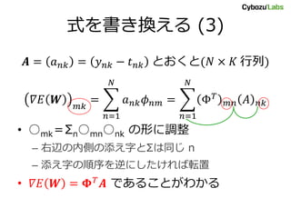 式を書き換える (3)
𝑨 = 𝑎 𝑛𝑘 = 𝑦 𝑛𝑘 − 𝑡 𝑛𝑘 とおくと(𝑁 × 𝐾 行列)
𝛻𝐸 𝑾 𝑚𝑘
= 𝑎 𝑛𝑘 𝜙 𝑛𝑚
𝑁
𝑛=1
= Φ 𝑇
𝑚𝑛 𝐴 𝑛𝑘
𝑁
𝑛=1
• ○mk＝Σn○mn○nk の形に調整
– 右辺の内側の添え字とΣは同じ n
– 添え字の順序を逆にしたければ転置
• 𝛻𝐸 𝑾 = 𝚽 𝑇
𝑨 であることがわかる
 