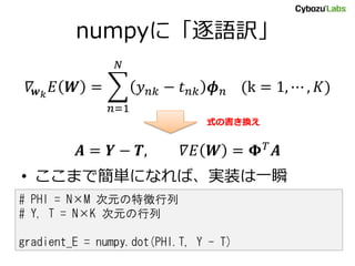 numpyに「逐語訳」
𝛻𝒘 𝑘
𝐸 𝑾 = 𝑦 𝑛𝑘 − 𝑡 𝑛𝑘 𝝓 𝑛 (k = 1, ⋯ , 𝐾)
𝑁
𝑛=1
𝑨 = 𝒀 − 𝑻, 𝛻𝐸 𝑾 = 𝚽 𝑇
𝑨
• ここまで簡単になれば、実装は一瞬
# PHI = N×M 次元の特徴行列
# Y, T = N×K 次元の行列
gradient_E = numpy.dot(PHI.T, Y - T)
式の書き換え
 