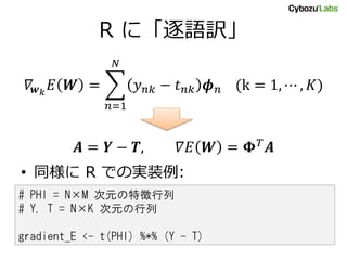 R に「逐語訳」
𝛻𝒘 𝑘
𝐸 𝑾 = 𝑦 𝑛𝑘 − 𝑡 𝑛𝑘 𝝓 𝑛 (k = 1, ⋯ , 𝐾)
𝑁
𝑛=1
𝑨 = 𝒀 − 𝑻, 𝛻𝐸 𝑾 = 𝚽 𝑇
𝑨
• 同様に R での実装例:
# PHI = N×M 次元の特徴行列
# Y, T = N×K 次元の行列
gradient_E <- t(PHI) %*% (Y - T)
 