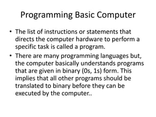 Programming Basic Computer
• The list of instructions or statements that
directs the computer hardware to perform a
specific task is called a program.
• There are many programming languages but,
the computer basically understands programs
that are given in binary (0s, 1s) form. This
implies that all other programs should be
translated to binary before they can be
executed by the computer..
 