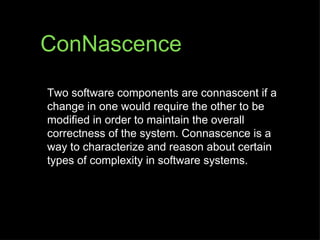 ConNascence

Two software components are connascent if a
change in one would require the other to be
modified in order to maintain the overall
correctness of the system. Connascence is a
way to characterize and reason about certain
types of complexity in software systems.
 